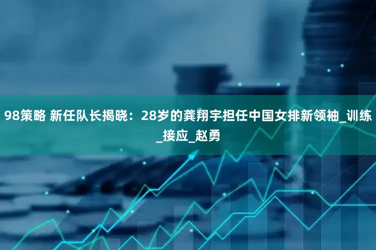 98策略 新任队长揭晓：28岁的龚翔宇担任中国女排新领袖_训练_接应_赵勇