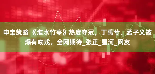 申宝策略 《淮水竹亭》热度夺冠，丁禹兮、孟子义被爆有吻戏，全网期待_张正_星河_网友