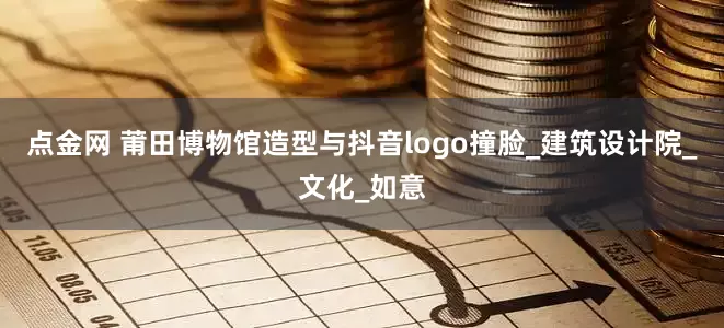 点金网 莆田博物馆造型与抖音logo撞脸_建筑设计院_文化_如意
