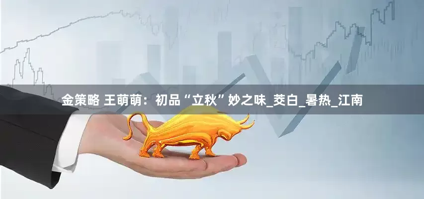 金策略 王萌萌：初品“立秋”妙之味_茭白_暑热_江南