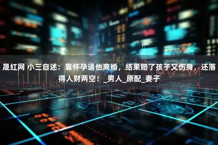 晟红网 小三自述：靠怀孕逼他离婚，结果赔了孩子又伤身，还落得人财两空！_男人_原配_妻子