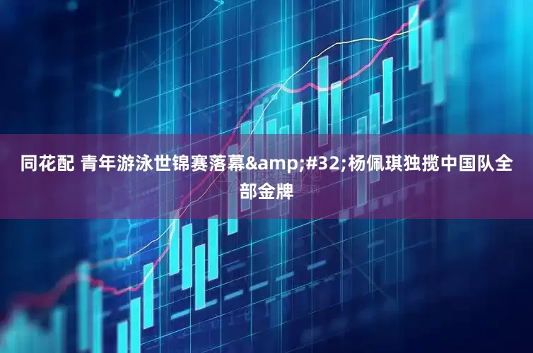 同花配 青年游泳世锦赛落幕&#32;杨佩琪独揽中国队全部金牌