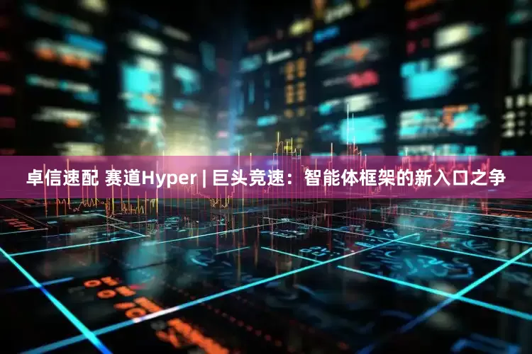 卓信速配 赛道Hyper | 巨头竞速：智能体框架的新入口之争