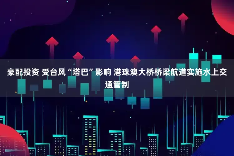 豪配投资 受台风“塔巴”影响 港珠澳大桥桥梁航道实施水上交通管制