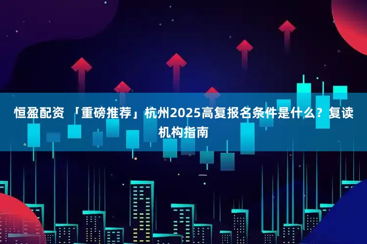 恒盈配资 「重磅推荐」杭州2025高复报名条件是什么？复读机构指南