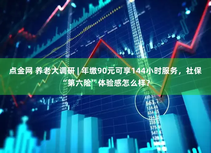 点金网 养老大调研 | 年缴90元可享144小时服务，社保“第六险”体验感怎么样？