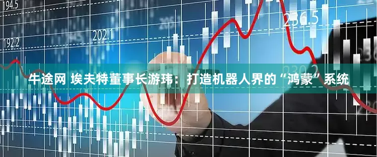 牛途网 埃夫特董事长游玮：打造机器人界的“鸿蒙”系统